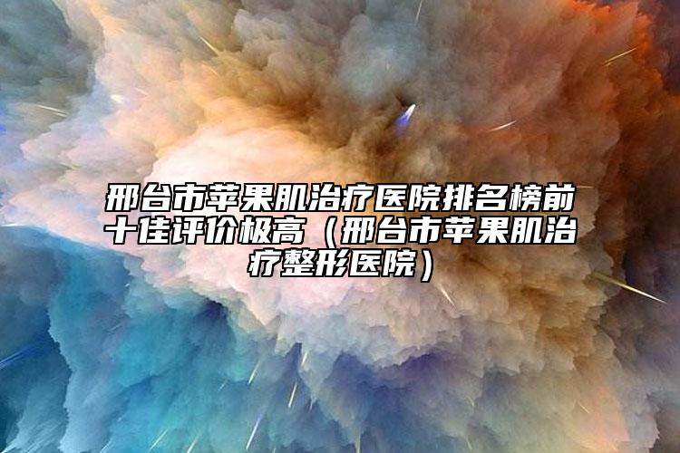 邢臺(tái)市蘋果肌治療醫(yī)院排名榜前十佳評(píng)價(jià)極高（邢臺(tái)市蘋果肌治療整形醫(yī)院）