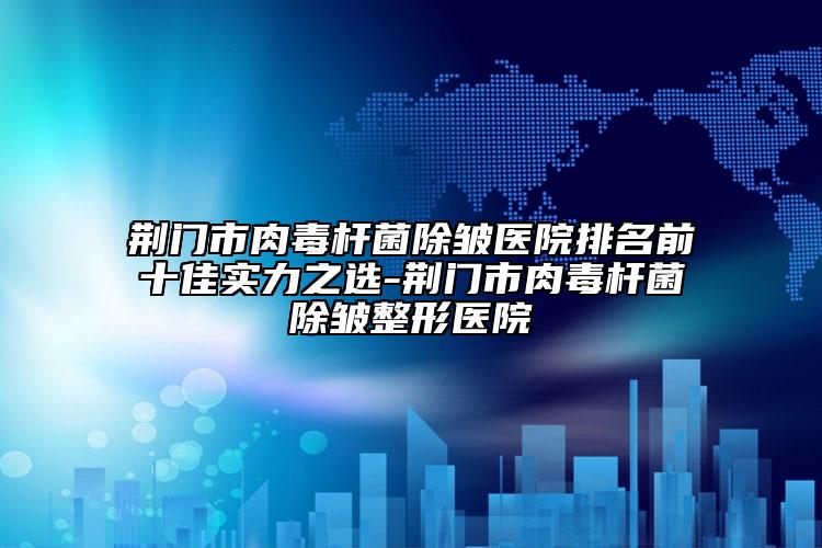 荊門(mén)市肉毒桿菌除皺醫(yī)院排名前十佳實(shí)力之選-荊門(mén)市肉毒桿菌除皺整形醫(yī)院