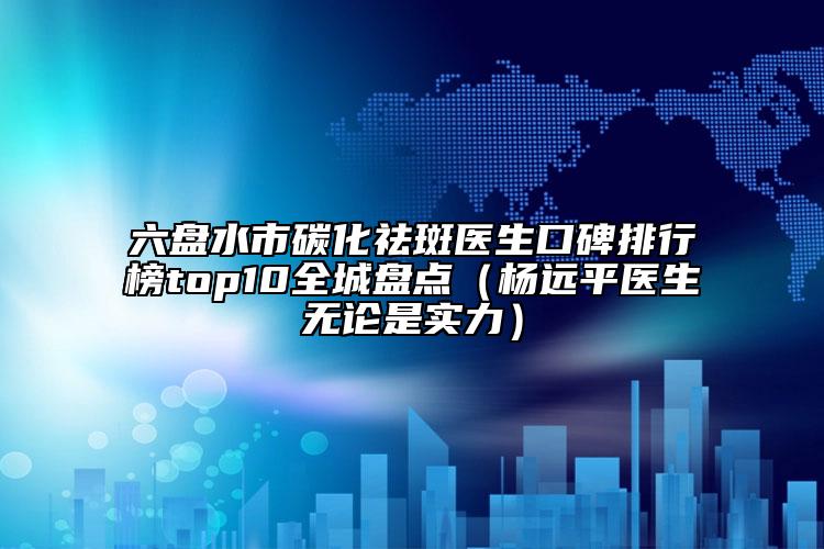六盤水市碳化祛斑醫(yī)生口碑排行榜top10全城盤點（楊遠(yuǎn)平醫(yī)生無論是實力）