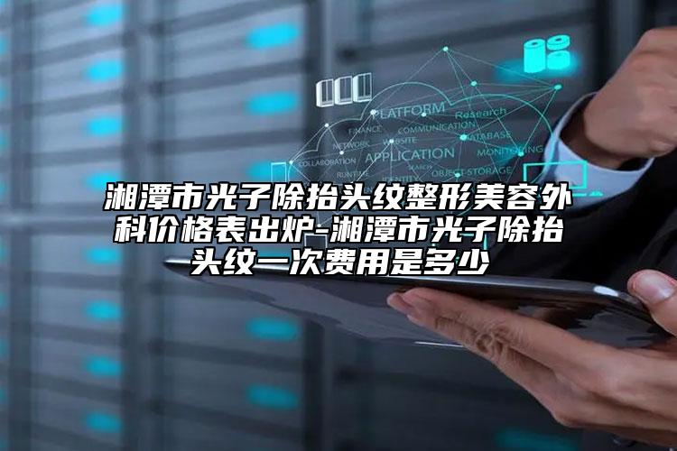 湘潭市光子除抬頭紋整形美容外科價格表出爐-湘潭市光子除抬頭紋一次費用是多少