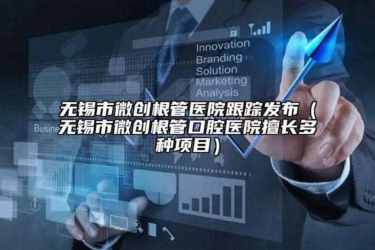 無(wú)錫市微創(chuàng)根管醫(yī)院跟蹤發(fā)布（無(wú)錫市微創(chuàng)根管口腔醫(yī)院擅長(zhǎng)多種項(xiàng)目）