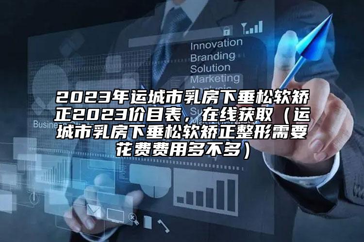 2023年運(yùn)城市乳房下垂松軟矯正2023價(jià)目表，在線獲?。ㄟ\(yùn)城市乳房下垂松軟矯正整形需要花費(fèi)費(fèi)用多不多）