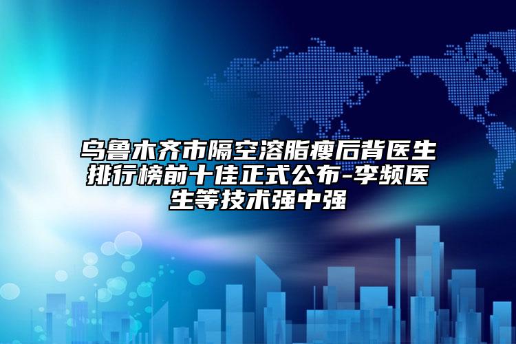烏魯木齊市隔空溶脂瘦后背醫(yī)生排行榜前十佳正式公布-李頻醫(yī)生等技術(shù)強(qiáng)中強(qiáng)