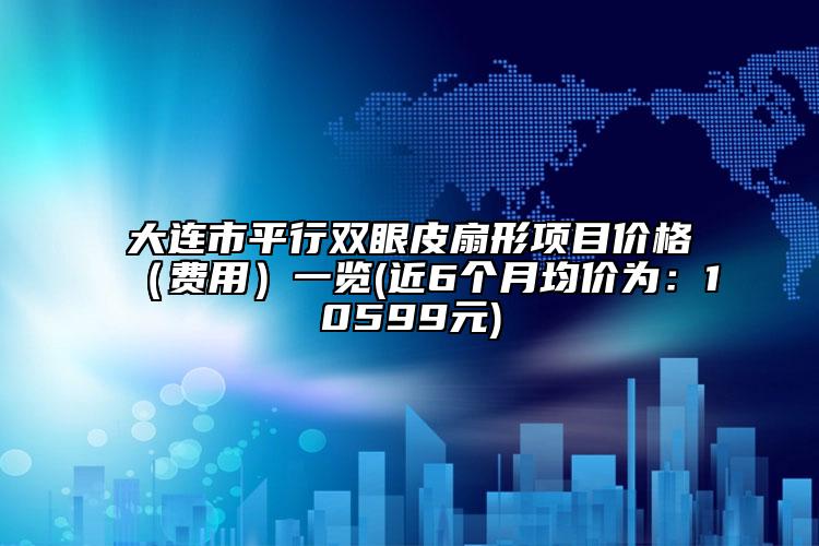 大連市平行雙眼皮扇形項目價格（費用）一覽(近6個月均價為：10599元)