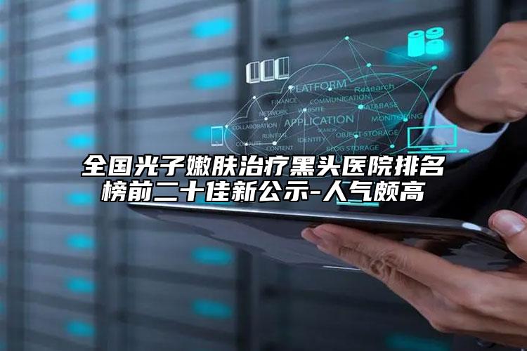 全國(guó)光子嫩膚治療黑頭醫(yī)院排名榜前二十佳新公示-人氣頗高