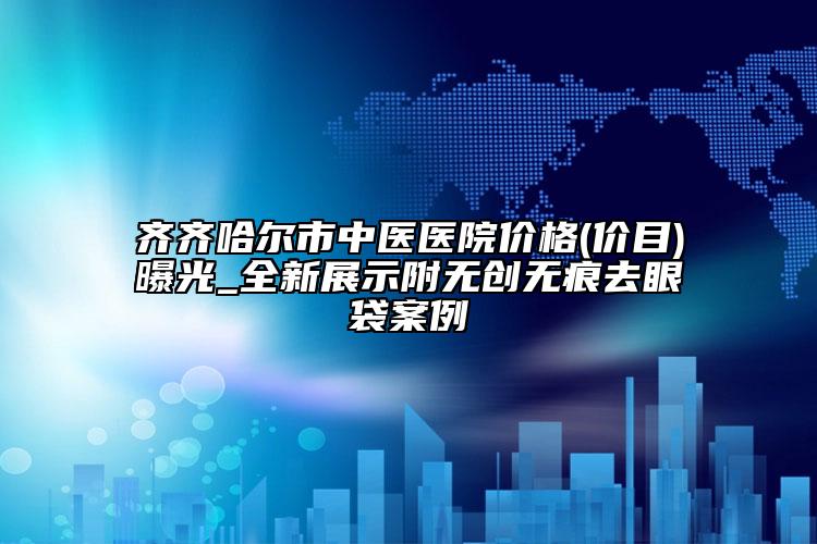 齊齊哈爾市中醫(yī)醫(yī)院價(jià)格(價(jià)目)曝光_全新展示附無創(chuàng)無痕去眼袋案例