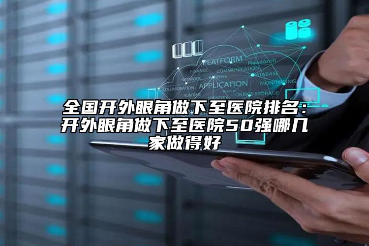全國開外眼角做下至醫(yī)院排名：開外眼角做下至醫(yī)院50強(qiáng)哪幾家做得好