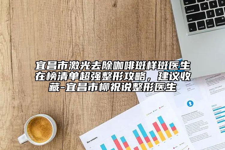 宜昌市激光去除咖啡斑樣斑醫(yī)生在榜清單超強(qiáng)整形攻略，建議收藏-宜昌市柳祝說整形醫(yī)生