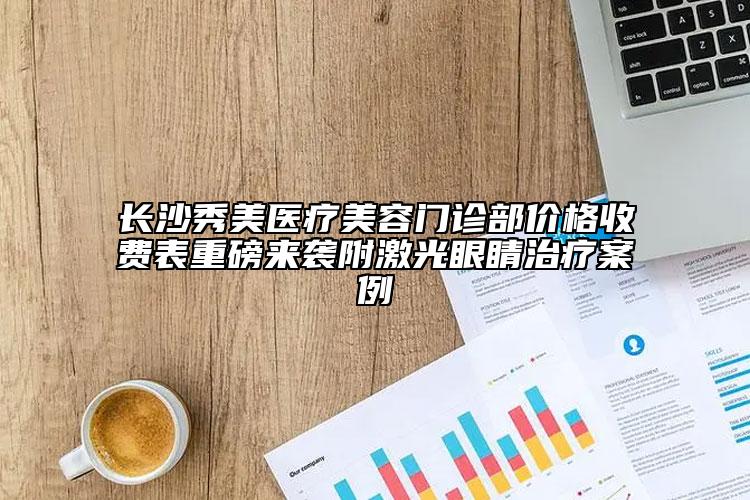 長(zhǎng)沙秀美醫(yī)療美容門診部?jī)r(jià)格收費(fèi)表重磅來襲附激光眼睛治療案例