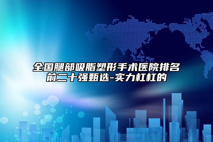 全國腿部吸脂塑形手術醫(yī)院排名前二十強甄選-實力杠杠的