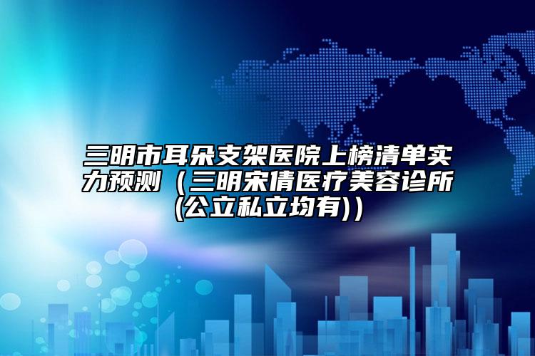 三明市耳朵支架醫(yī)院上榜清單實力預(yù)測（三明宋倩醫(yī)療美容診所(公立私立均有)）