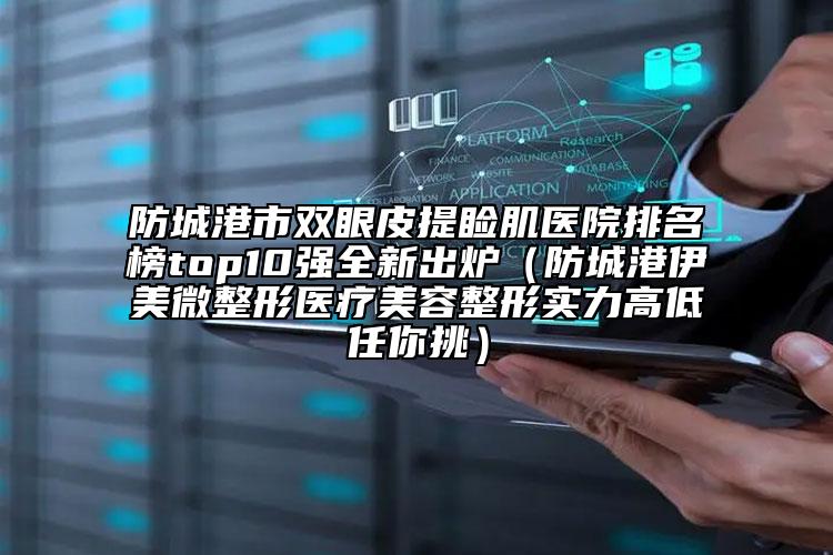 防城港市雙眼皮提瞼肌醫(yī)院排名榜top10強全新出爐（防城港伊美微整形醫(yī)療美容整形實力高低任你挑）
