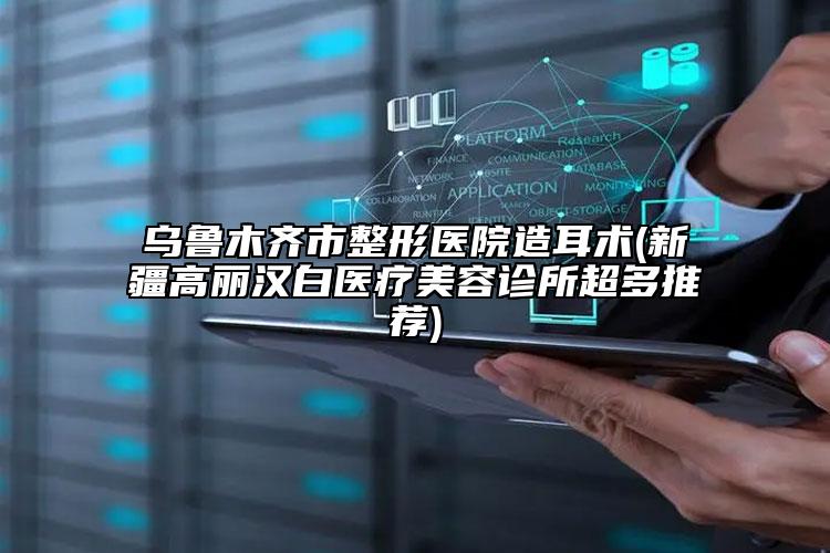 烏魯木齊市整形醫(yī)院造耳術(新疆高麗漢白醫(yī)療美容診所超多推薦)