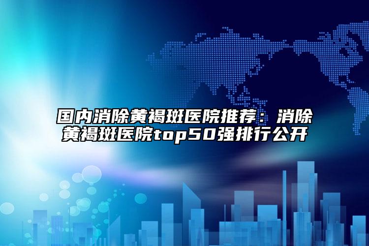 國內(nèi)消除黃褐斑醫(yī)院推薦：消除黃褐斑醫(yī)院top50強(qiáng)排行公開