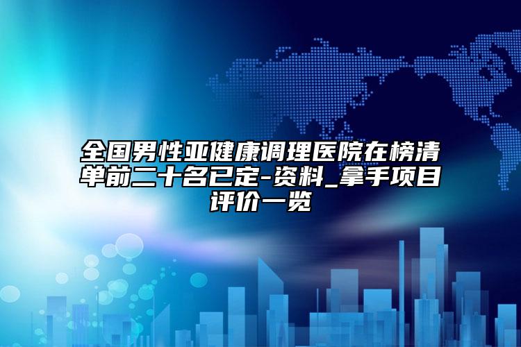全國男性亞健康調(diào)理醫(yī)院在榜清單前二十名已定-資料_拿手項(xiàng)目評價(jià)一覽