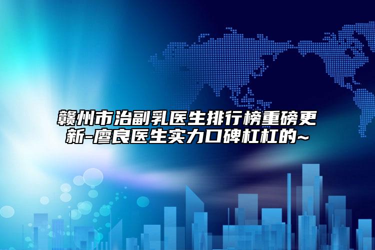 贛州市治副乳醫(yī)生排行榜重磅更新-廖良醫(yī)生實力口碑杠杠的~