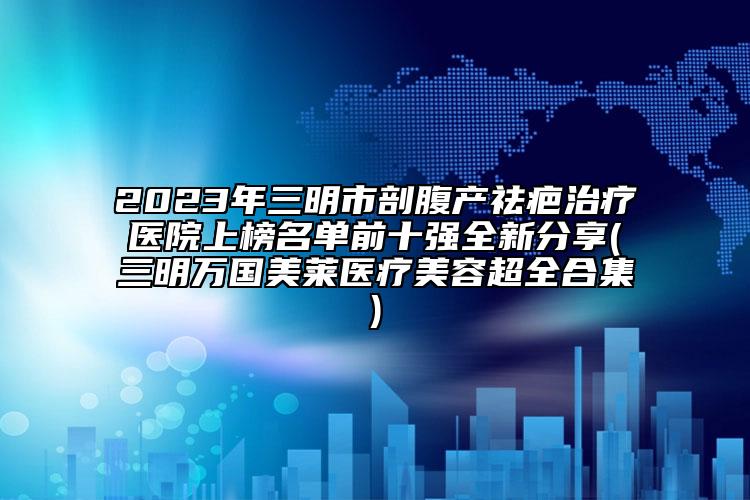 2023年三明市剖腹產(chǎn)祛疤治療醫(yī)院上榜名單前十強全新分享(三明萬國美萊醫(yī)療美容超全合集)
