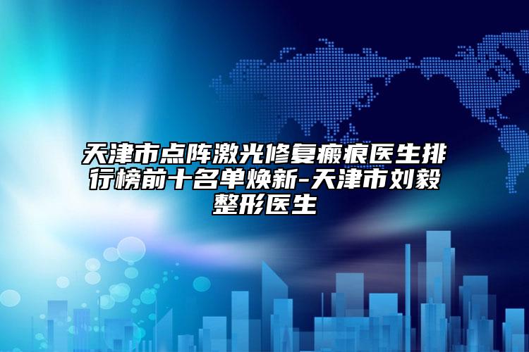 天津市點(diǎn)陣激光修復(fù)瘢痕醫(yī)生排行榜前十名單煥新-天津市劉毅整形醫(yī)生
