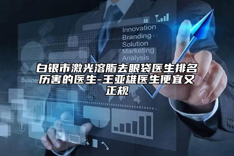 白銀市激光溶脂去眼袋醫(yī)生排名歷害的醫(yī)生-王亞雄醫(yī)生便宜又正規(guī)