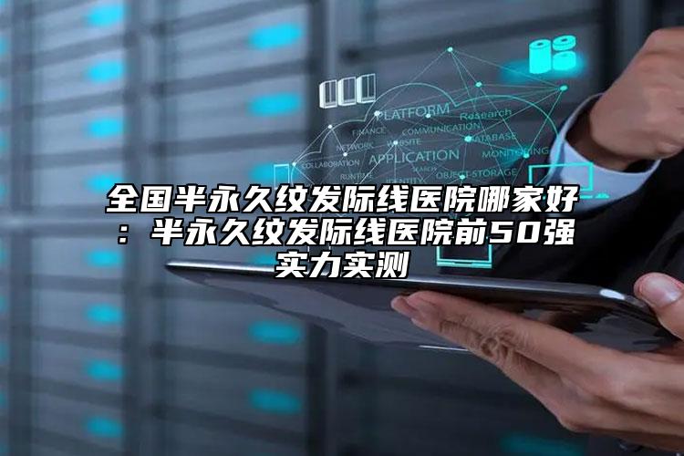 全國(guó)半永久紋發(fā)際線醫(yī)院哪家好：半永久紋發(fā)際線醫(yī)院前50強(qiáng)實(shí)力實(shí)測(cè)