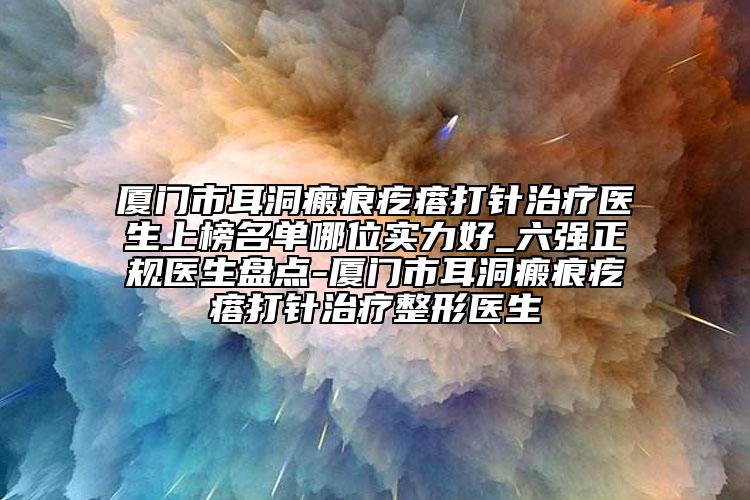 廈門市耳洞瘢痕疙瘩打針治療醫(yī)生上榜名單哪位實(shí)力好_六強(qiáng)正規(guī)醫(yī)生盤點(diǎn)-廈門市耳洞瘢痕疙瘩打針治療整形醫(yī)生
