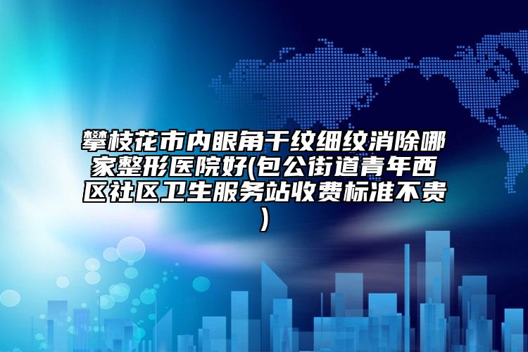 攀枝花市內(nèi)眼角干紋細(xì)紋消除哪家整形醫(yī)院好(包公街道青年西區(qū)社區(qū)衛(wèi)生服務(wù)站收費(fèi)標(biāo)準(zhǔn)不貴)
