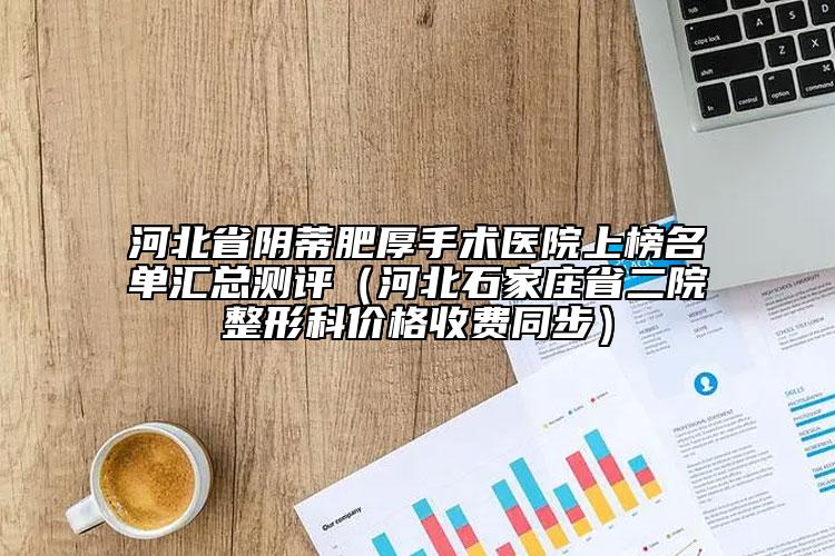河北省陰蒂肥厚手術(shù)醫(yī)院上榜名單匯總測評（河北石家莊省二院整形科價(jià)格收費(fèi)同步）