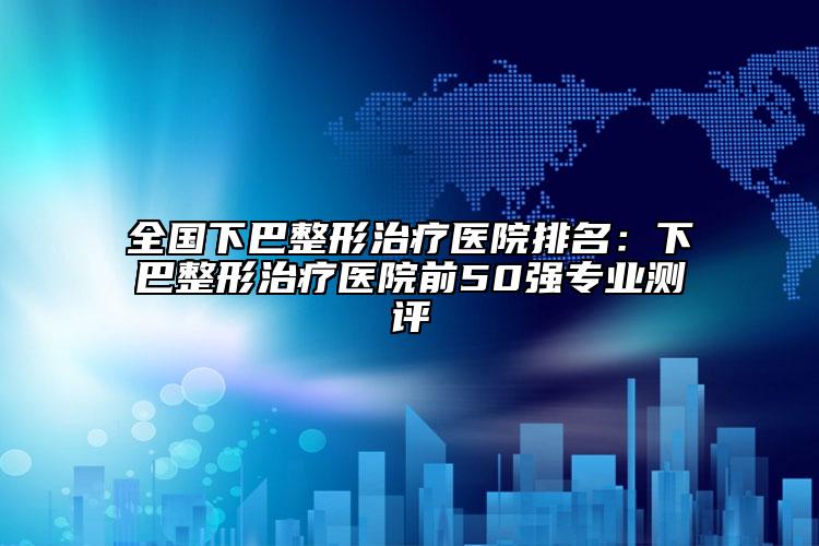 全國(guó)下巴整形治療醫(yī)院排名：下巴整形治療醫(yī)院前50強(qiáng)專(zhuān)業(yè)測(cè)評(píng)