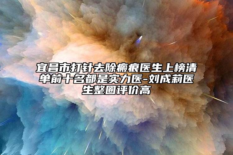 宜昌市打針去除瘢痕醫(yī)生上榜清單前十名都是實(shí)力醫(yī)-劉成莉醫(yī)生整圈評價(jià)高