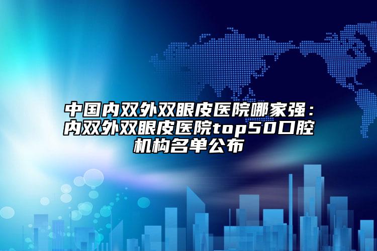 中國內(nèi)雙外雙眼皮醫(yī)院哪家強(qiáng)：內(nèi)雙外雙眼皮醫(yī)院top50口腔機(jī)構(gòu)名單公布