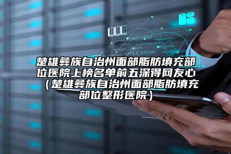 楚雄彝族自治州面部脂肪填充部位醫(yī)院上榜名單前五深得網(wǎng)友心（楚雄彝族自治州面部脂肪填充部位整形醫(yī)院）