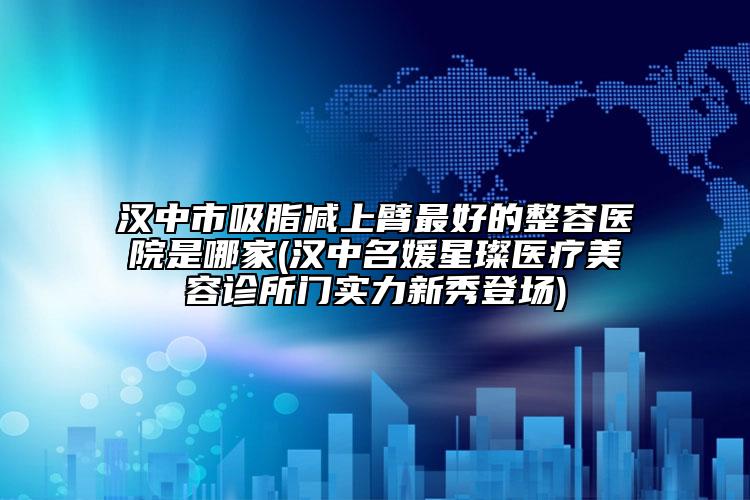 漢中市吸脂減上臂最好的整容醫(yī)院是哪家(漢中名媛星璨醫(yī)療美容診所門實力新秀登場)