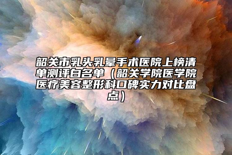 韶關(guān)市乳頭乳暈手術(shù)醫(yī)院上榜清單測評白名單（韶關(guān)學(xué)院醫(yī)學(xué)院醫(yī)療美容整形科口碑實(shí)力對比盤點(diǎn)）