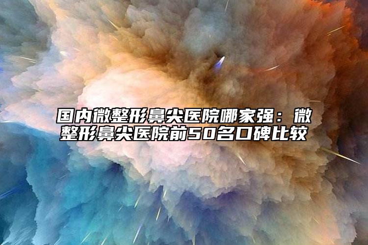 國內微整形鼻尖醫(yī)院哪家強：微整形鼻尖醫(yī)院前50名口碑比較