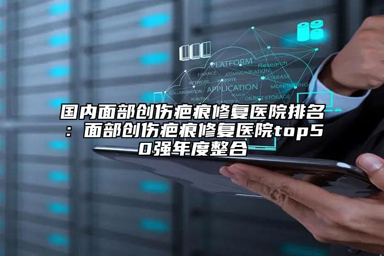 國內(nèi)面部創(chuàng)傷疤痕修復醫(yī)院排名：面部創(chuàng)傷疤痕修復醫(yī)院top50強年度整合