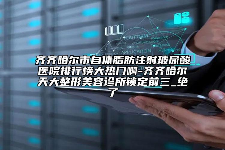 齊齊哈爾市自體脂肪注射玻尿酸醫(yī)院排行榜大熱門(mén)啊-齊齊哈爾天大整形美容診所鎖定前三_絕了