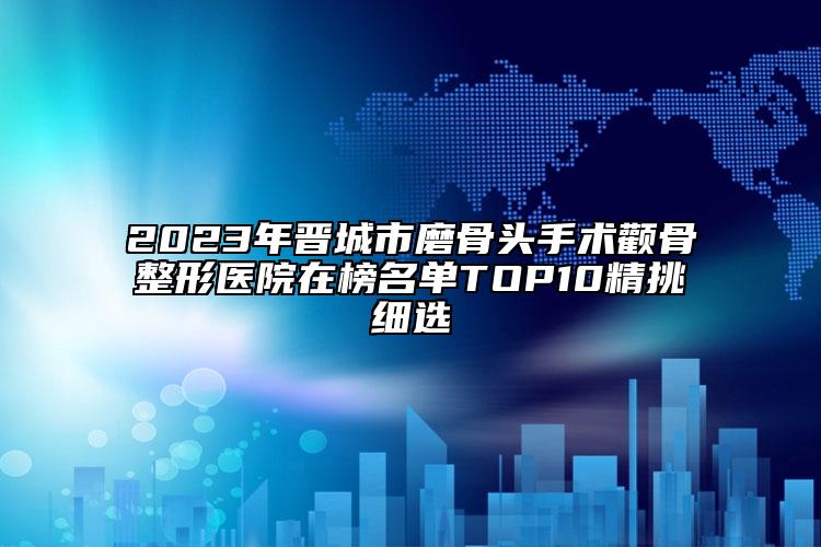 2023年晉城市磨骨頭手術(shù)顴骨整形醫(yī)院在榜名單TOP10精挑細(xì)選