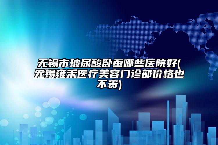 無錫市玻尿酸臥蠶哪些醫(yī)院好(無錫雍禾醫(yī)療美容門診部價(jià)格也不貴)