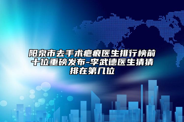 陽泉市去手術(shù)疤痕醫(yī)生排行榜前十位重磅發(fā)布-李武德醫(yī)生猜猜排在第幾位