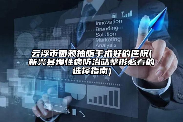 云浮市面頰抽脂手術好的醫(yī)院(新興縣慢性病防治站整形必看的選擇指南)