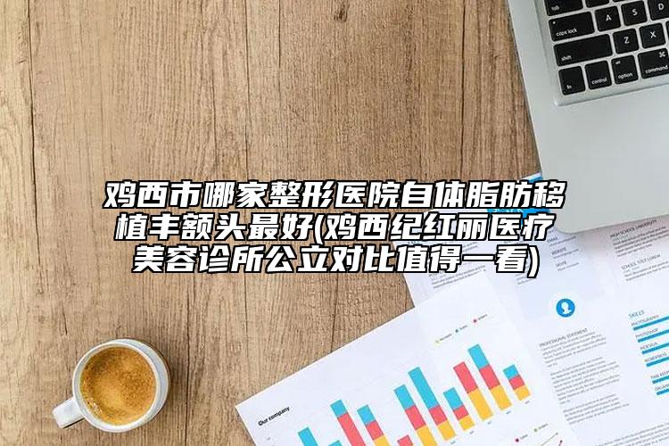 雞西市哪家整形醫(yī)院自體脂肪移植豐額頭最好(雞西紀(jì)紅麗醫(yī)療美容診所公立對比值得一看)