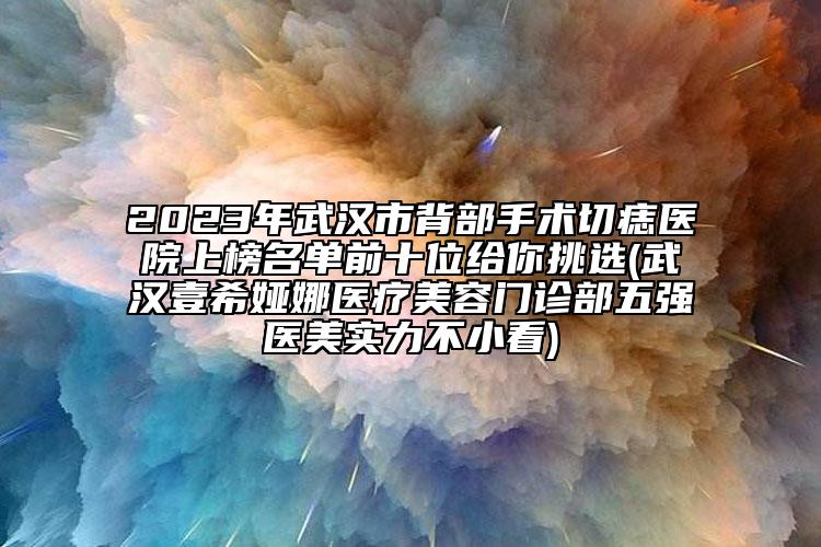 2023年武漢市背部手術(shù)切痣醫(yī)院上榜名單前十位給你挑選(武漢壹希婭娜醫(yī)療美容門診部五強(qiáng)醫(yī)美實(shí)力不小看)
