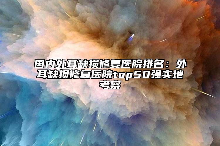 國內(nèi)外耳缺損修復(fù)醫(yī)院排名：外耳缺損修復(fù)醫(yī)院top50強實地考察