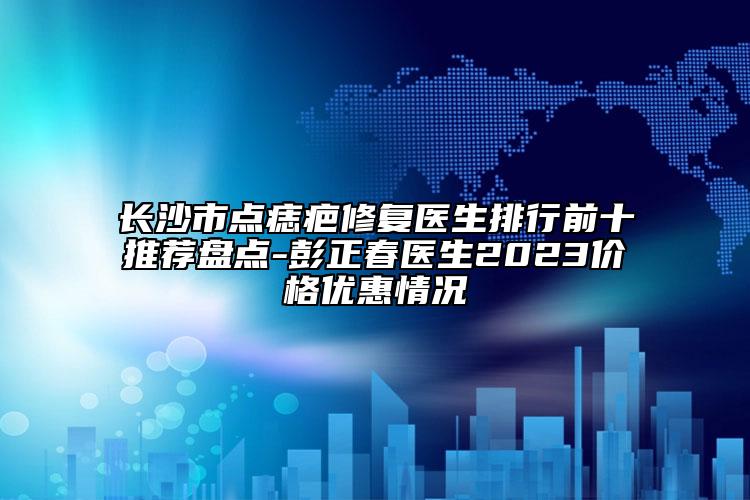長(zhǎng)沙市點(diǎn)痣疤修復(fù)醫(yī)生排行前十推薦盤點(diǎn)-彭正春醫(yī)生2023價(jià)格優(yōu)惠情況