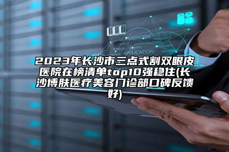2023年長(zhǎng)沙市三點(diǎn)式割雙眼皮醫(yī)院在榜清單top10強(qiáng)穩(wěn)住(長(zhǎng)沙博膚醫(yī)療美容門(mén)診部口碑反饋好)