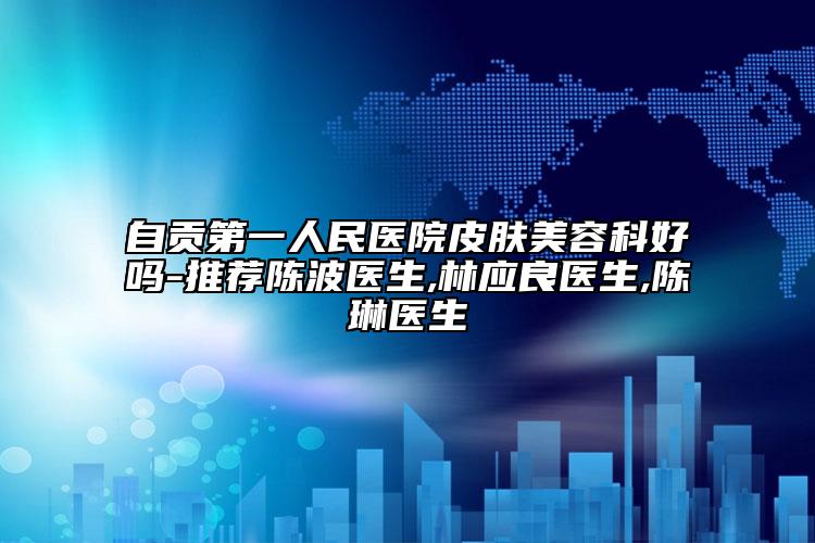 自貢第一人民醫(yī)院皮膚美容科好嗎-推薦陳波醫(yī)生,林應良醫(yī)生,陳琳醫(yī)生