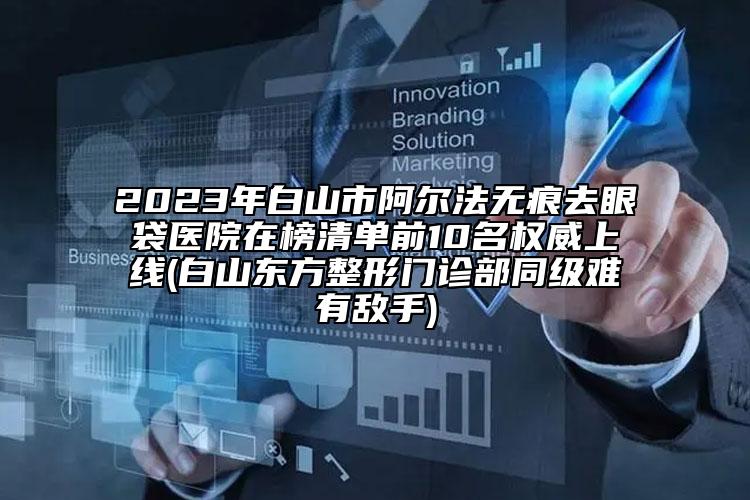 2023年白山市阿爾法無痕去眼袋醫(yī)院在榜清單前10名權(quán)威上線(白山東方整形門診部同級(jí)難有敵手)
