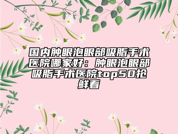 國內(nèi)腫眼泡眼部吸脂手術醫(yī)院哪家好：腫眼泡眼部吸脂手術醫(yī)院top50搶鮮看
