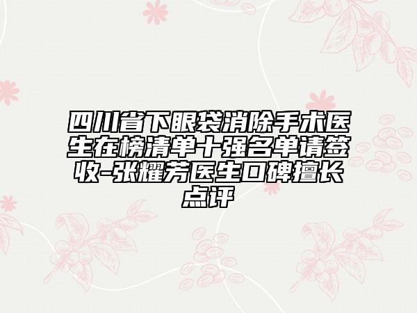 四川省下眼袋消除手術(shù)醫(yī)生在榜清單十強(qiáng)名單請(qǐng)簽收-張耀芳醫(yī)生口碑擅長(zhǎng)點(diǎn)評(píng)