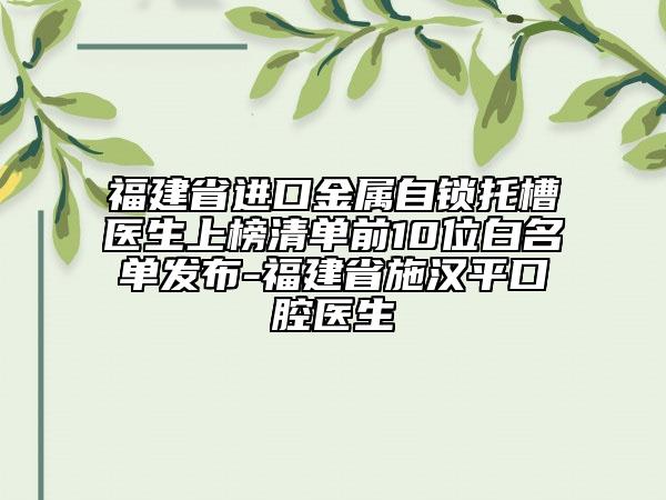 福建省進口金屬自鎖托槽醫(yī)生上榜清單前10位白名單發(fā)布-福建省施漢平口腔醫(yī)生